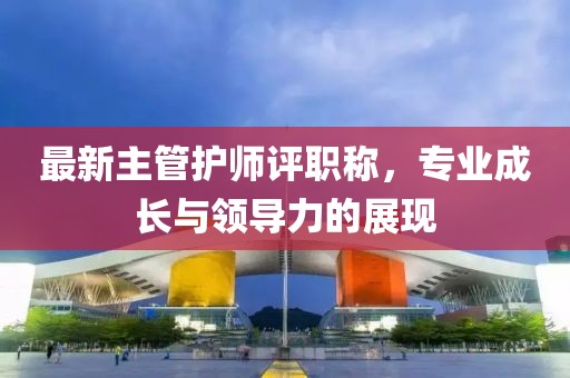 最新主管護(hù)師評(píng)職稱，專業(yè)成長(zhǎng)與領(lǐng)導(dǎo)力的展現(xiàn)