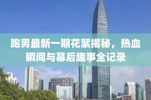 跑男最新一期花絮揭秘，熱血瞬間與幕后趣事全記錄