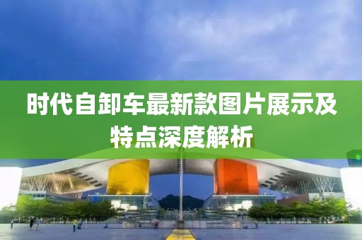 時代自卸車最新款圖片展示及特點深度解析