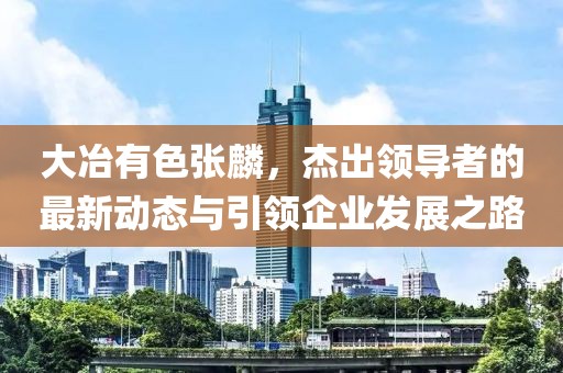 大冶有色張麟，杰出領(lǐng)導(dǎo)者的最新動態(tài)與引領(lǐng)企業(yè)發(fā)展之路