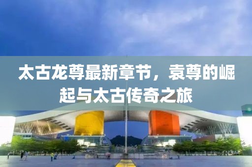 太古龍尊最新章節(jié)，袁尊的崛起與太古傳奇之旅