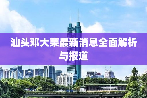 汕頭鄧大榮最新消息全面解析與報(bào)道