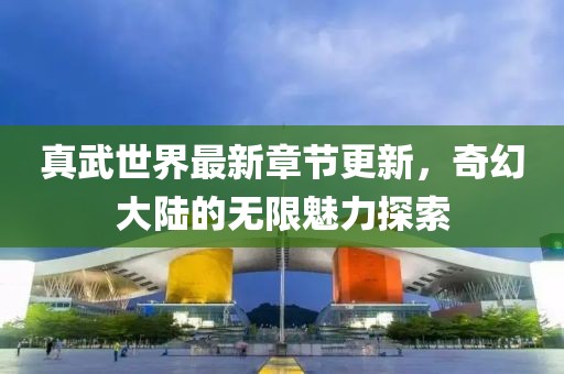 真武世界最新章節(jié)更新，奇幻大陸的無(wú)限魅力探索