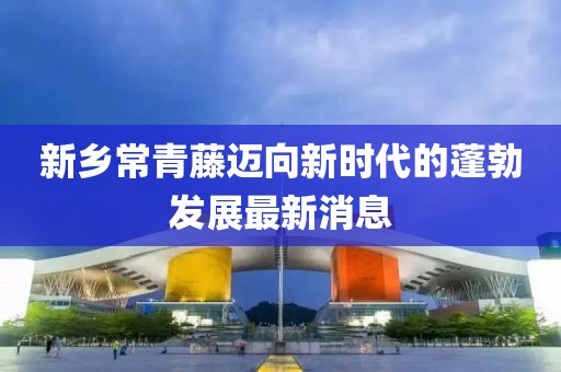 新鄉(xiāng)常青藤邁向新時代的蓬勃發(fā)展最新消息