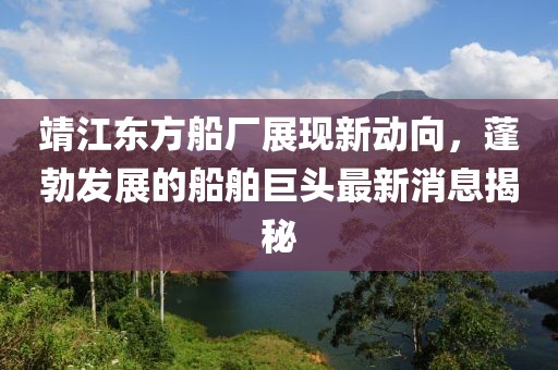 靖江東方船廠展現(xiàn)新動(dòng)向，蓬勃發(fā)展的船舶巨頭最新消息揭秘