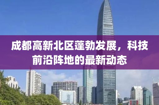 成都高新北區(qū)蓬勃發(fā)展，科技前沿陣地的最新動態(tài)