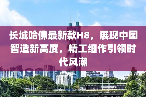 長城哈佛最新款H8，展現(xiàn)中國智造新高度，精工細(xì)作引領(lǐng)時(shí)代風(fēng)潮