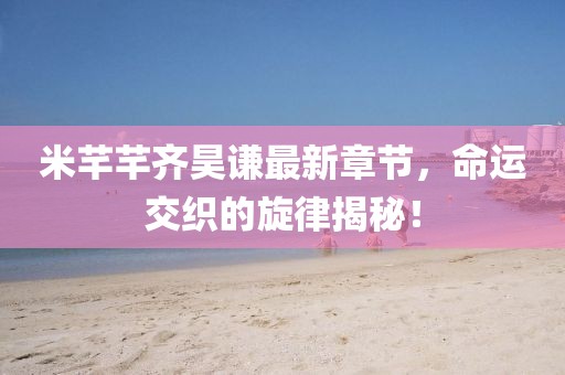 米芊芊齊昊謙最新章節(jié)，命運(yùn)交織的旋律揭秘！