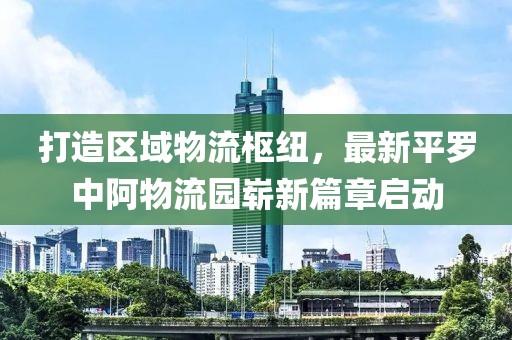 打造區(qū)域物流樞紐，最新平羅中阿物流園嶄新篇章啟動(dòng)