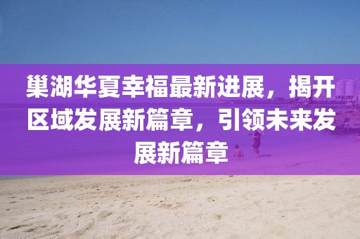 巢湖華夏幸福最新進(jìn)展，揭開(kāi)區(qū)域發(fā)展新篇章，引領(lǐng)未來(lái)發(fā)展新篇章