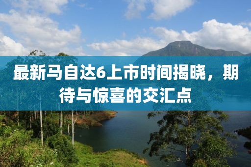 最新馬自達(dá)6上市時(shí)間揭曉，期待與驚喜的交匯點(diǎn)