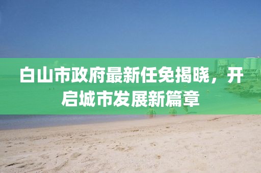 白山市政府最新任免揭曉，開啟城市發(fā)展新篇章