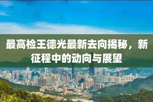 最高檢王德光最新去向揭秘，新征程中的動(dòng)向與展望