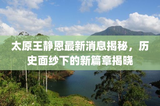 太原王靜恩最新消息揭秘，歷史面紗下的新篇章揭曉