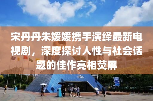 宋丹丹朱媛媛攜手演繹最新電視劇，深度探討人性與社會話題的佳作亮相熒屏
