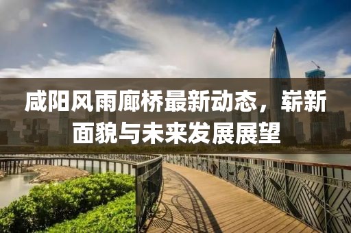 咸陽風(fēng)雨廊橋最新動(dòng)態(tài)，嶄新面貌與未來發(fā)展展望