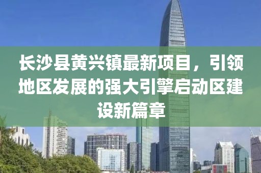 長沙縣黃興鎮(zhèn)最新項(xiàng)目，引領(lǐng)地區(qū)發(fā)展的強(qiáng)大引擎啟動(dòng)區(qū)建設(shè)新篇章