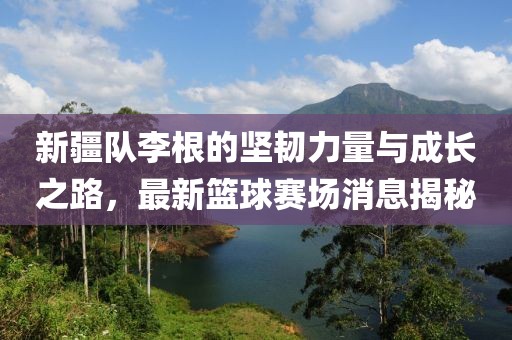 新疆隊李根的堅韌力量與成長之路，最新籃球賽場消息揭秘
