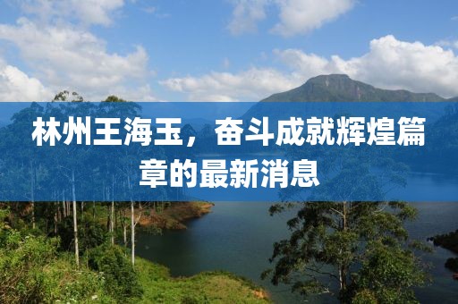林州王海玉，奮斗成就輝煌篇章的最新消息