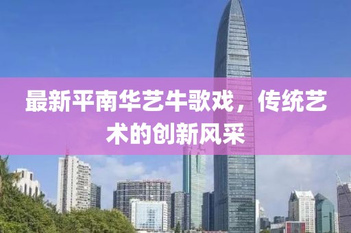 最新平南華藝牛歌戲，傳統(tǒng)藝術(shù)的創(chuàng)新風(fēng)采