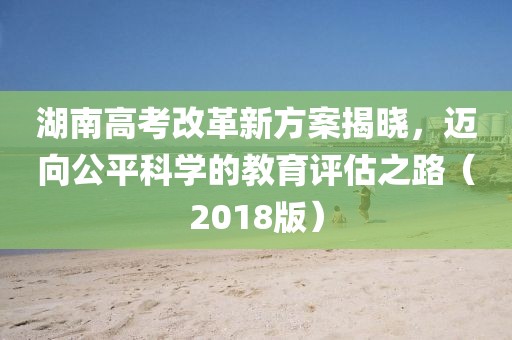 湖南高考改革新方案揭曉，邁向公平科學的教育評估之路（2018版）
