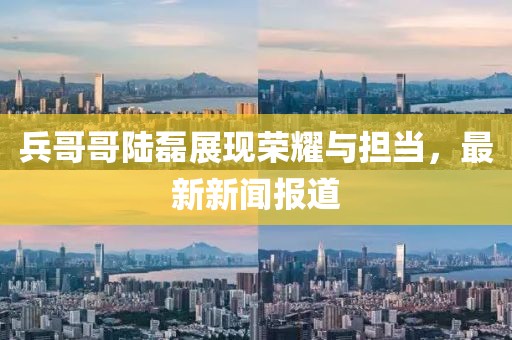 兵哥哥陸磊展現(xiàn)榮耀與擔(dān)當(dāng)，最新新聞報(bào)道