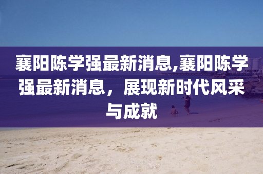 襄陽陳學(xué)強(qiáng)最新消息,襄陽陳學(xué)強(qiáng)最新消息，展現(xiàn)新時(shí)代風(fēng)采與成就