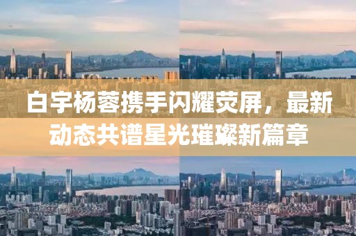 白宇楊蓉?cái)y手閃耀熒屏，最新動(dòng)態(tài)共譜星光璀璨新篇章