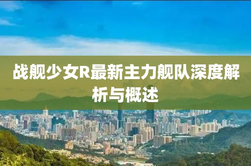 戰(zhàn)艦少女R最新主力艦隊(duì)深度解析與概述