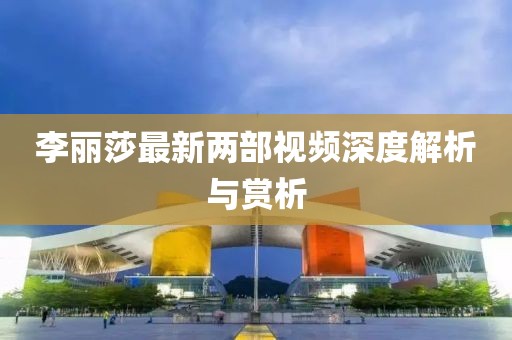 李麗莎最新兩部視頻深度解析與賞析
