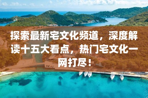 探索最新宅文化頻道，深度解讀十五大看點(diǎn)，熱門宅文化一網(wǎng)打盡！