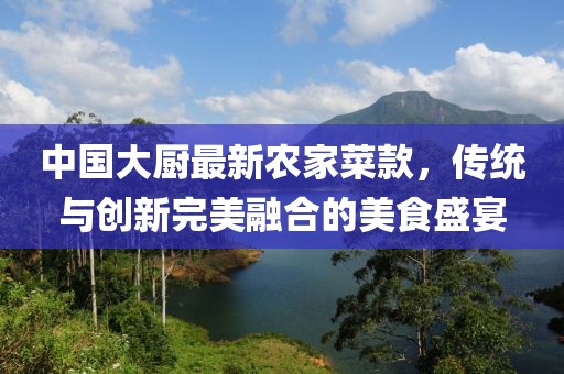 中國(guó)大廚最新農(nóng)家菜款，傳統(tǒng)與創(chuàng)新完美融合的美食盛宴
