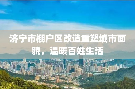 濟寧市棚戶區(qū)改造重塑城市面貌，溫暖百姓生活