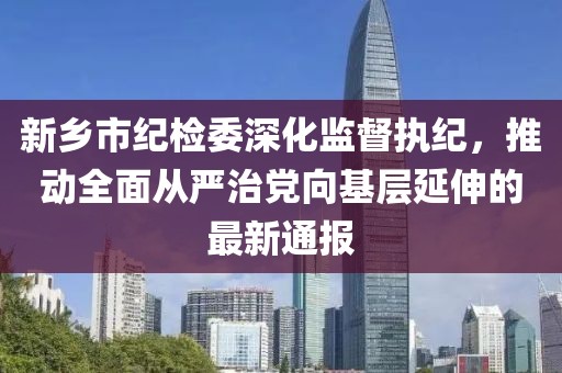 新鄉(xiāng)市紀檢委深化監(jiān)督執(zhí)紀，推動全面從嚴治黨向基層延伸的最新通報