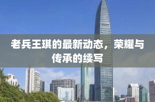 老兵王琪的最新動態(tài)，榮耀與傳承的續(xù)寫