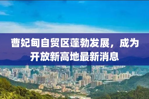 曹妃甸自貿(mào)區(qū)蓬勃發(fā)展，成為開放新高地最新消息