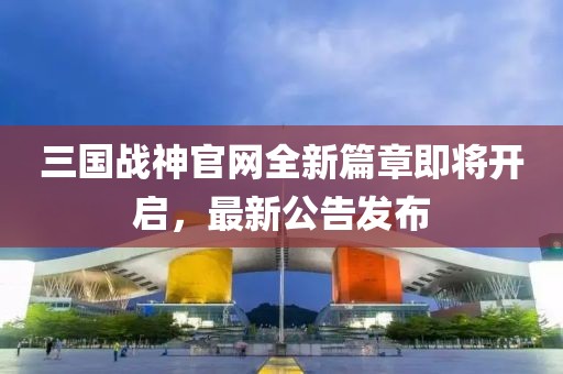 三國戰(zhàn)神官網(wǎng)全新篇章即將開啟，最新公告發(fā)布