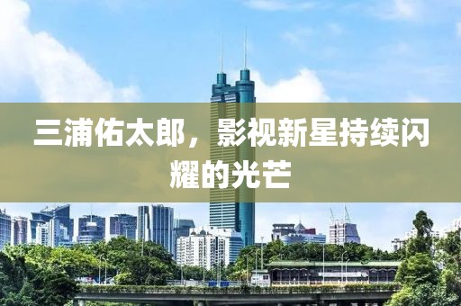 三浦佑太郎，影視新星持續(xù)閃耀的光芒
