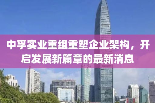 中孚實(shí)業(yè)重組重塑企業(yè)架構(gòu)，開啟發(fā)展新篇章的最新消息