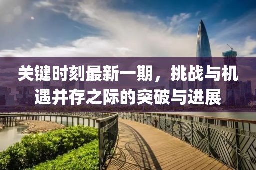 關(guān)鍵時刻最新一期，挑戰(zhàn)與機(jī)遇并存之際的突破與進(jìn)展