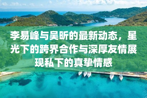 李易峰與吳昕的最新動態(tài)，星光下的跨界合作與深厚友情展現(xiàn)私下的真摯情感