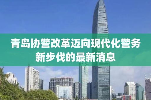 青島協(xié)警改革邁向現(xiàn)代化警務(wù)新步伐的最新消息