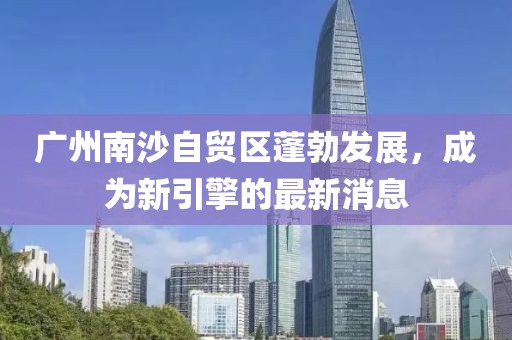 廣州南沙自貿(mào)區(qū)蓬勃發(fā)展，成為新引擎的最新消息