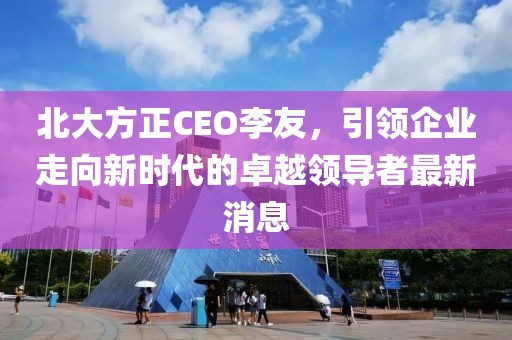 北大方正CEO李友，引領(lǐng)企業(yè)走向新時(shí)代的卓越領(lǐng)導(dǎo)者最新消息