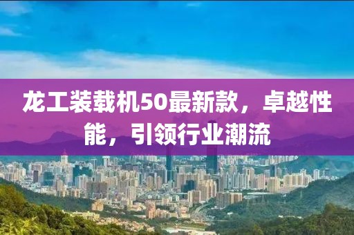 龍工裝載機50最新款，卓越性能，引領行業(yè)潮流