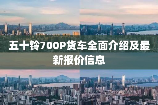 五十鈴700P貨車全面介紹及最新報價信息
