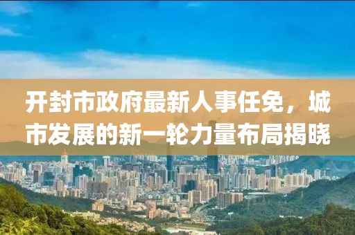 開封市政府最新人事任免，城市發(fā)展的新一輪力量布局揭曉