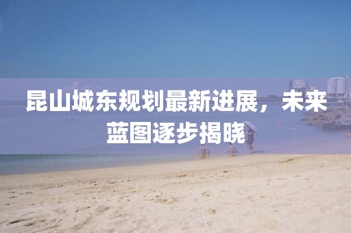 昆山城東規(guī)劃最新進(jìn)展，未來(lái)藍(lán)圖逐步揭曉