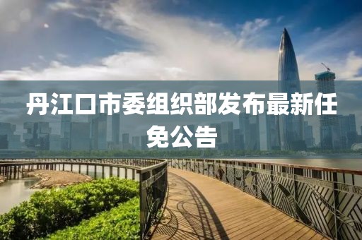 丹江口市委組織部發(fā)布最新任免公告