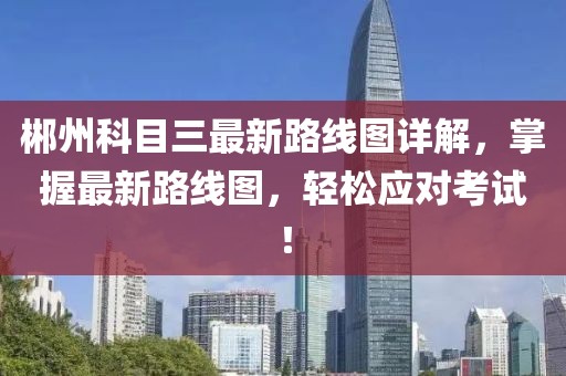 郴州科目三最新路線圖詳解，掌握最新路線圖，輕松應(yīng)對(duì)考試！